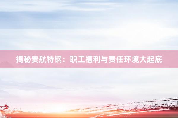 揭秘贵航特钢：职工福利与责任环境大起底