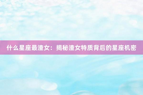什么星座最渣女：揭秘渣女特质背后的星座机密