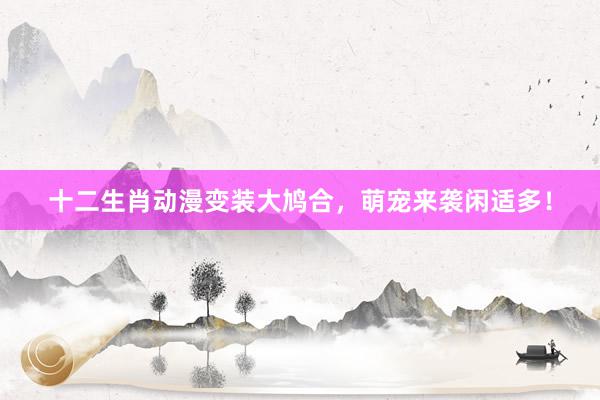 十二生肖动漫变装大鸠合，萌宠来袭闲适多！